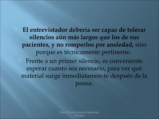     El entrevistador debería ser capaz de tolerar
        silencios aún más largos que los de sus
     pacientes, y no romperlos por ansiedad, sino
           porque es técnicamente pertinente.
     Frente a un primer silencio, es conveniente

      esperar cuanto sea necesario, para ver qué
     material surge inmediatamen­te después de la
                         pausa.



                  Psico. David Armando Benavides
                              Morales
 
