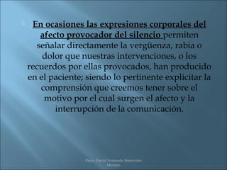     En ocasiones las expresiones corporales del
       afecto provocador del silencio permiten
      señalar directamente la vergüenza, rabia o
        dolor que nuestras intervenciones, o los
    recuerdos por ellas provocados, han producido
    en el paciente; siendo lo pertinente explicitar la
       comprensión que creemos tener sobre el
        motivo por el cual surgen el afecto y la
           interrupción de la comunicación.




                   Psico. David Armando Benavides
                               Morales
 