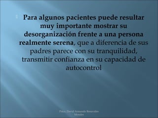      Para algunos pacientes puede resultar
           muy importante mostrar su
      desorganización frente a una persona
    realmente serena, que a diferencia de sus
        padres parece con su tranquilidad,
     transmitir confianza en su capacidad de
                   autocontrol




                Psico. David Armando Benavides
                            Morales
 