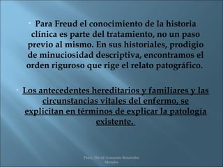 •Para Freud el conocimiento de la historia
     clínica es parte del tratamiento, no un paso
    previo al mismo. En sus historiales, prodigio
    de minuciosidad descriptiva, encontramos el
    orden riguroso que rige el relato patográfico.

•   Los antecedentes hereditarios y familiares y las
         circunstancias vitales del enfermo, se
    explicitan en términos de explicar la patología
                      existente.


                   Psico. David Armando Benavides
                               Morales
 