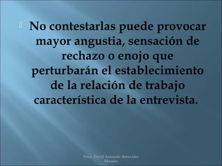    No contestarlas puede provocar
     mayor angustia, sensación de
         rechazo o enojo que
    perturbarán el establecimiento
       de la relación de trabajo
    característica de la entrevista.



             Psico. David Armando Benavides
                         Morales
 