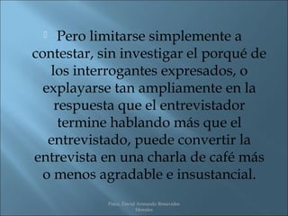    Pero limitarse simplemente a
contestar, sin investigar el porqué de
   los interrogantes expresados, o
  explayarse tan ampliamente en la
    respuesta que el entrevistador
     termine hablando más que el
   entrevistado, puede convertir la
entrevista en una charla de café más
  o menos agradable e insustancial.
            Psico. David Armando Benavides
                        Morales
 