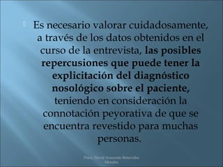    Es necesario valorar cuidadosamente,
     a través de los datos obtenidos en el
      curso de la entrevista, las posibles
      repercusiones que puede tener la
         explicitación del diagnóstico
         nosológico sobre el paciente,
         teniendo en consideración la
       connotación peyorativa de que se
       encuentra revestido para muchas
                   personas.
               Psico. David Armando Benavides
                           Morales
 