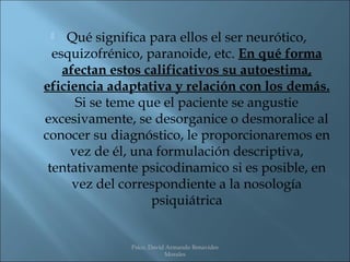    Qué significa para ellos el ser neurótico,
  esquizofrénico, paranoide, etc. En qué forma
    afectan estos calificativos su autoestima,
eficiencia adaptativa y relación con los demás.
      Si se teme que el paciente se angustie
excesivamente, se desorganice o desmoralice al
conocer su diagnóstico, le proporcionaremos en
     vez de él, una formulación descriptiva,
 tentativamente psicodinamico si es posible, en
      vez del correspondiente a la nosología
                   psiquiátrica


              Psico. David Armando Benavides
                          Morales
 