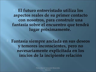  El futuro entrevistado utiliza los
     aspectos reales de su primer contacto
       con nosotros, para construir una
    fantasía sobre el encuentro que tendrá
             lugar próximamente.

   Fantasía siempre anclada en sus deseos
       y temores inconscientes, pero no
      necesariamente explicitada en los
       inicios de la incipiente relación

                Psico. David Armando Benavides
                            Morales
 