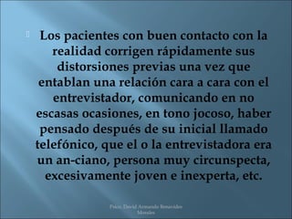     Los pacientes con buen contacto con la
       realidad corrigen rápidamente sus
        distorsiones previas una vez que
     entablan una relación cara a cara con el
       entrevistador, comunicando en no
    escasas ocasiones, en tono jocoso, haber
     pensado después de su inicial llamado
    telefónico, que el o la entrevistadora era
    un an-ciano, persona muy circunspecta,
      excesivamente joven e inexperta, etc.

                 Psico. David Armando Benavides
                             Morales
 