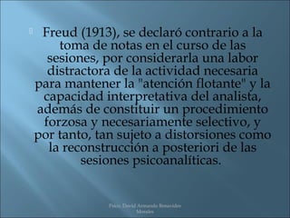     Freud (1913), se declaró contrario a la
        toma de notas en el curso de las
      sesiones, por considerarla una labor
      distractora de la actividad necesaria
    para mantener la "atención flotante" y la
     capacidad interpretativa del analista,
    además de constituir un procedimiento
     forzosa y necesariamente selectivo, y
    por tanto, tan sujeto a distorsiones como
      la reconstrucción a posteriori de las
            sesiones psicoanalíticas.


                Psico. David Armando Benavides
                            Morales
 