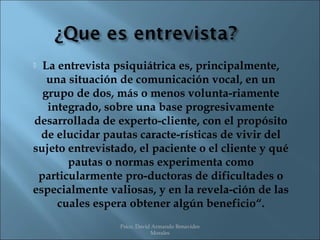  La entrevista psiquiátrica es, principalmente,
   una situación de comunicación vocal, en un
  grupo de dos, más o menos volunta­riamente
   integrado, sobre una base progresivamente
desarrollada de experto­cliente, con el propósito
 de elucidar pautas caracte­rísticas de vivir del
sujeto entrevistado, el paciente o el cliente y qué
       pautas o normas experimenta como
 particularmente pro­ductoras de dificultades o
especialmente valiosas, y en la revela­ción de las
     cuales espera obtener algún beneficio“.
                 Psico. David Armando Benavides
                             Morales
 