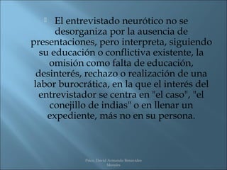    El entrevistado neurótico no se
       desorganiza por la ausencia de
presentaciones, pero interpreta, siguiendo
   su educación o conflictiva existente, la
     omisión como falta de educación,
  desinterés, rechazo o realización de una
 labor burocrática, en la que el interés del
   entrevistador se centra en "el caso", "el
     conejillo de indias" o en llenar un
     expediente, más no en su persona.



             Psico. David Armando Benavides
                         Morales
 