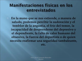     En la mano que se nos extiende, a manera de
      saludo, podemos percibir la sudoración y el
       temblor de la angustia, el frío del temor, la
     incapacidad de desprenderse del depresivo y
      el dependiente, la falta de calor humano del
      obsesivo, la fuerza del deportista o de quien
    necesita reafirmar una seguridad tambaleante,
                           etc.


                  Psico. David Armando Benavides
                              Morales
 