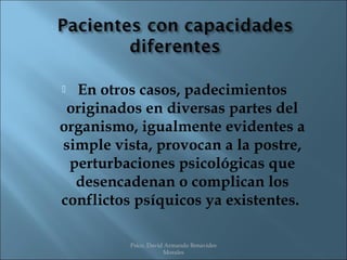  En otros casos, padecimientos
 originados en diversas partes del
organismo, igualmente evidentes a
simple vista, provocan a la postre,
 perturbaciones psicológicas que
  desencadenan o complican los
conflictos psíquicos ya existentes.

          Psico. David Armando Benavides
                      Morales
 