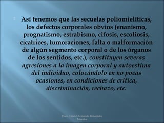    Así tenemos que las secuelas poliomielíticas,
      los defectos corporales obvios (enanismo,
     prognatismo, estrabismo, cifosis, escoliosis,
    cicatrices, tumoraciones, falta o malformación
     de algún segmento corporal o de los órganos
       de los sentidos, etc.), constituyen severas
     agresiones a la imagen corporal y autoestima
        del individuo, colocándolo en no pocas
          ocasiones, en condiciones de crítica,
              discriminación, rechazo, etc.



                  Psico. David Armando Benavides
                              Morales
 