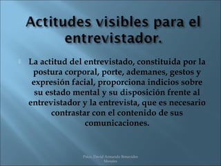    La actitud del entrevistado, constituida por la
     postura corporal, porte, ademanes, gestos y
     expresión facial, proporciona indicios sobre
      su estado mental y su disposición frente al
    entrevistador y la entrevista, que es necesario
          contrastar con el contenido de sus
                   comunicaciones.


                  Psico. David Armando Benavides
                              Morales
 