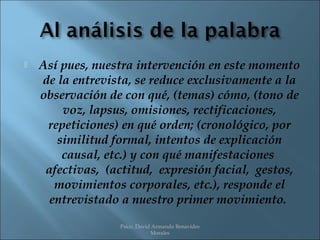    Así pues, nuestra intervención en este momento
    de la entrevista, se reduce exclusivamente a la
    observación de con qué, (temas) cómo, (tono de
        voz, lapsus, omisiones, rectificaciones,
     repeticiones) en qué orden; (cronológico, por
       similitud formal, intentos de explicación
        causal, etc.) y con qué manifestaciones
     afectivas, (actitud, expresión facial, gestos,
       movimientos corporales, etc.), responde el
      entrevistado a nuestro primer movimiento.
                  Psico. David Armando Benavides
                              Morales
 