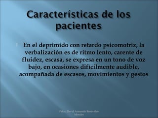     En el deprimido con retardo psicomotriz, la
      verbalización es de ritmo lento, carente de
     fluidez, escasa, se expresa en un tono de voz
       bajo, en ocasiones difícilmente audible,
    acompañada de escasos, movimientos y gestos




                  Psico. David Armando Benavides
                              Morales
 