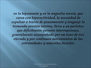      en la hipomanía y en la angustia severa, que
        cursa con hiperactividad, la necesidad de
    expulsar a través de pensamiento y lenguaje la
     tremenda presión interna, lleva a un parloteo
         que difícilmente permite interrupciones,
    generalmente acompañado por un tono de voz
      elevado y por continuos movimientos de las
            extremidades y músculos faciales.




                  Psico. David Armando Benavides
                              Morales
 