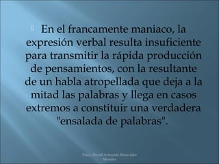  En el francamente maniaco, la
expresión verbal resulta insuficiente
para transmitir la rápida producción
 de pensamientos, con la resultante
de un habla atropellada que deja a la
 mitad las palabras y llega en casos
extremos a constituir una verdadera
       "ensalada de palabras".

           Psico. David Armando Benavides
                       Morales
 