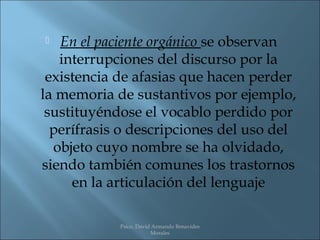   En el paciente orgánico se observan
   interrupciones del discurso por la
 existencia de afasias que hacen perder
la memoria de sustantivos por ejemplo,
 sustituyéndose el vocablo perdido por
  perífrasis o descripciones del uso del
  objeto cuyo nombre se ha olvidado,
siendo también comunes los trastornos
     en la articulación del lenguaje

            Psico. David Armando Benavides
                        Morales
 
