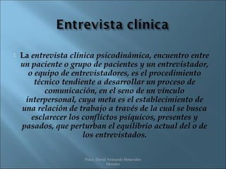    La entrevista clínica psicodinámica, encuentro entre
    un paciente o grupo de pacientes y un entrevistador,
      o equipo de entrevistadores, es el procedimiento
        técnico tendiente a desarrollar un proceso de
           comunicación, en el seno de un vínculo
     interpersonal, cuya meta es el establecimiento de
    una relación de trabajo a través de la cual se busca
       esclarecer los conflictos psíquicos, presentes y
    pasados, que perturban el equilibrio actual del o de
                      los entrevistados.

                     Psico. David Armando Benavides
                                 Morales
 