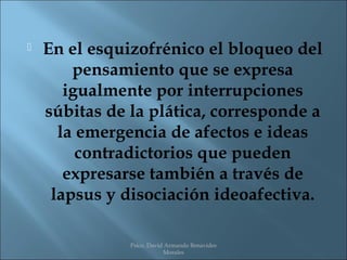    En el esquizofrénico el bloqueo del
        pensamiento que se expresa
       igualmente por interrupciones
    súbitas de la plática, corresponde a
      la emergencia de afectos e ideas
         contradictorios que pueden
       expresarse también a través de
     lapsus y disociación ideoafectiva.

               Psico. David Armando Benavides
                           Morales
 