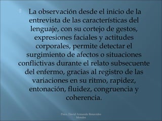   La observación desde el inicio de la
   entrevista de las características del
   lenguaje, con su cortejo de gestos,
     expresiones faciales y actitudes
      corporales, permite detectar el
  surgimiento de afectos o situaciones
conflictivas durante el relato subsecuente
  del enfermo, gracias al registro de las
    variaciones en su ritmo, rapidez,
   entonación, fluidez, congruencia y
               coherencia.

             Psico. David Armando Benavides
                         Morales
 