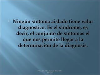    Ningún síntoma aislado tiene valor
      diagnóstico. Es el síndrome, es
     decir, el conjunto de síntomas el
        que nos permite llegar a la
      determinación de la diagnosis.



              Psico. David Armando Benavides
                          Morales
 