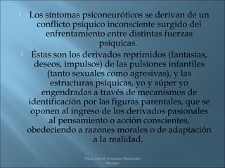    Los síntomas psiconeuróticos se derivan de un
       conflicto psíquico inconsciente surgido del
         enfrentamiento entre distintas fuerzas
                        psíquicas.
    Éstas son los derivados reprimidos (fantasías,
      deseos, impulsos) de las pulsiones infantiles
         (tanto sexuales como agresivas), y las
          estructuras psíquicas, yo y súper yo
        engendradas a través de mecanismos de
    identificación por las figuras parentales, que se
     oponen al ingreso de los derivados pasionales
          al pensamiento o acción conscientes,
    obedeciendo a razones morales o de adaptación
                      a la realidad.

                   Psico. David Armando Benavides
                               Morales
 