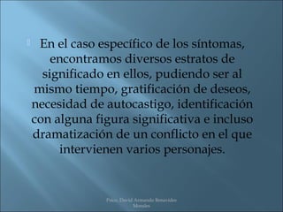     En el caso específico de los síntomas,
        encontramos diversos estratos de
      significado en ellos, pudiendo ser al
    mismo tiempo, gratificación de deseos,
    necesidad de autocastigo, identificación
    con alguna figura significativa e incluso
    dramatización de un conflicto en el que
         intervienen varios personajes.


                 Psico. David Armando Benavides
                             Morales
 