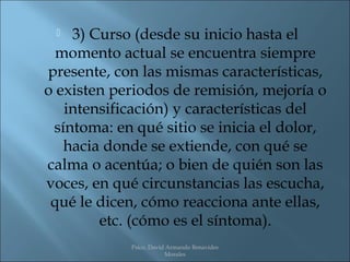   3) Curso (desde su inicio hasta el
  momento actual se encuentra siempre
presente, con las mismas características,
o existen periodos de remisión, mejoría o
   intensificación) y características del
 síntoma: en qué sitio se inicia el dolor,
   hacia donde se extiende, con qué se
calma o acentúa; o bien de quién son las
voces, en qué circunstancias las escucha,
 qué le dicen, cómo reacciona ante ellas,
        etc. (cómo es el síntoma).
             Psico. David Armando Benavides
                         Morales
 