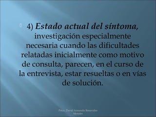   4) Estado actual del síntoma,
      investigación especialmente
  necesaria cuando las dificultades
 relatadas inicialmente como motivo
 de consulta, parecen, en el curso de
la entrevista, estar resueltas o en vías
              de solución.


            Psico. David Armando Benavides
                        Morales
 