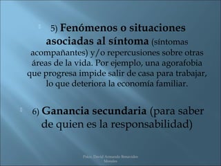     5) Fenómenos  o situaciones
           asociadas al síntoma (síntomas
     acompañantes) y/o repercusiones sobre otras
     áreas de la vida. Por ejemplo, una agorafobia
    que progresa impide salir de casa para trabajar,
         lo que deteriora la economía familiar.

    6) Ganancia     secundaria (para saber
           de quien es la responsabilidad)

                   Psico. David Armando Benavides
                               Morales
 