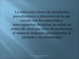   La entrevista clínica de orientación
  psicodinámica, a diferencia de lo que
       sucede con las entrevistas e
 interrogatorios dirigidos, no existe un
orden fijo en el que deba de recolectarse
 el material necesario para entender al
        paciente y su enfermedad




            Psico. David Armando Benavides
                        Morales
 