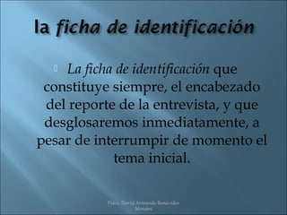  La ficha de identificación que
 constituye siempre, el encabezado
 del reporte de la entrevista, y que
 desglosaremos inmediatamente, a
pesar de interrumpir de momento el
            tema inicial.

           Psico. David Armando Benavides
                       Morales
 