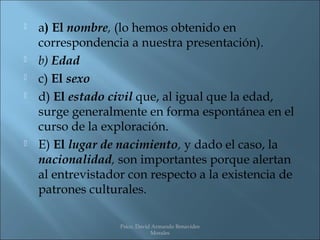    a) El nombre, (lo hemos obtenido en
    correspondencia a nuestra presentación).
   b) Edad
   c) El sexo
   d) El estado civil que, al igual que la edad,
    surge generalmente en forma espontánea en el
    curso de la exploración.
   E) El lugar de nacimiento, y dado el caso, la
    nacionalidad, son importantes porque alertan
    al entrevistador con respecto a la existencia de
    patrones culturales.

                   Psico. David Armando Benavides
                               Morales
 