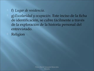    f) Lugar de residencia.
   g) Escolaridad y ocupación. Este inciso de la ficha
    de identificación, se cubre fácilmente a través
    de la exploración de la historia personal del
    entrevistado.
   Religion




                    Psico. David Armando Benavides
                                Morales
 