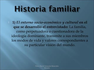     1) El entorno socio-económico y cultural en el
     que se desarrolló el entrevistado: La familia,
        como perpetuadora o cuestionadora de la
    ideología dominante, transmite a sus miembros
    los modos de vida y valores correspondientes a
             su particular visión del mundo.




                  Psico. David Armando Benavides
                              Morales
 