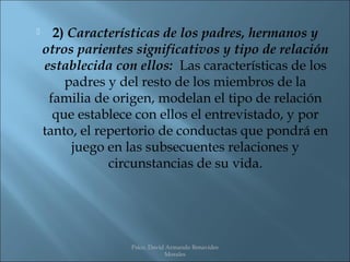      2) Características de los padres, hermanos y
    otros parientes significativos y tipo de relación
    establecida con ellos: Las características de los
        padres y del resto de los miembros de la
     familia de origen, modelan el tipo de relación
      que establece con ellos el entrevistado, y por
    tanto, el repertorio de conductas que pondrá en
         juego en las subsecuentes relaciones y
                circunstancias de su vida.




                   Psico. David Armando Benavides
                               Morales
 