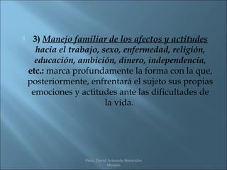     3) Manejo familiar de los afectos y actitudes
      hacia el trabajo, sexo, enfermedad, religión,
      educación, ambición, dinero, independencia,
    etc.: marca profundamente la forma con la que,
    posteriormente, enfrentará el sujeto sus propias
     emociones y actitudes ante las dificultades de
                         la vida.




                  Psico. David Armando Benavides
                              Morales
 