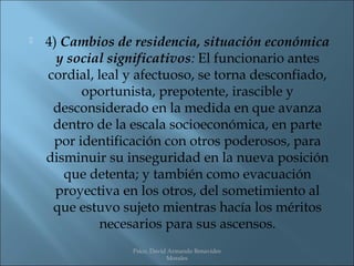    4) Cambios de residencia, situación económica
      y social significativos: El funcionario antes
    cordial, leal y afectuoso, se torna desconfiado,
          oportunista, prepotente, irascible y
     desconsiderado en la medida en que avanza
     dentro de la escala socioeconómica, en parte
     por identificación con otros poderosos, para
    disminuir su inseguridad en la nueva posición
       que detenta; y también como evacuación
      proyectiva en los otros, del sometimiento al
     que estuvo sujeto mientras hacía los méritos
             necesarios para sus ascensos.
                  Psico. David Armando Benavides
                              Morales
 
