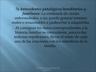    5) Antecedentes patológicos hereditarios y
          familiares: La existencia de ciertas
    enfermedades, o no, puede generar temores
  reales o irrazonables a padecerlas o adquirirlas.
    Al consignar los datos correspondientes a la
     historia familiar es conveniente, para evitar
    tediosas repeticiones, llevar el relato de cada
    una de las relaciones con los miembros de la
                        familia.




                Psico. David Armando Benavides
                            Morales
 
