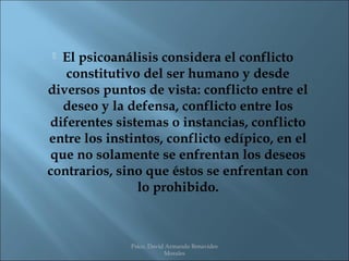  El psicoanálisis considera el conflicto
   constitutivo del ser humano y desde
diversos puntos de vista: conflicto entre el
  deseo y la defensa, conflicto entre los
diferentes sistemas o instancias, conflicto
entre los instintos, conflicto edípico, en el
que no solamente se enfrentan los deseos
contrarios, sino que éstos se enfrentan con
               lo prohibido.



              Psico. David Armando Benavides
                          Morales
 