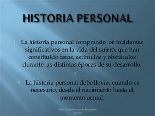        La historia personal comprende los incidentes
         significativos en la vida del sujeto, que han
          constituido retos, estímulos y obstáculos
        durante las distintas épocas de su desarrollo.
                                  

        La historia personal debe llevar, cuando es
           necesario, desde el nacimiento hasta el
                      momento actual.
                      Psico. David Armando Benavides
                                  Morales
 