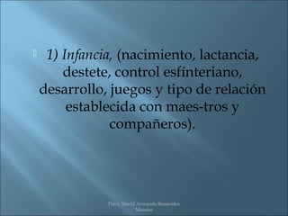     1) Infancia, (nacimiento, lactancia,
        destete, control esfínteriano,
    desarrollo, juegos y tipo de relación
         establecida con maes­tros y
                compañeros).




               Psico. David Armando Benavides
                           Morales
 