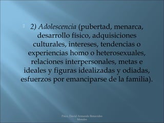   2) Adolescencia (pubertad, menarca,
     desarrollo físico, adquisiciones
    culturales, intereses, tendencias o
  experiencias homo o heterosexuales,
   relaciones interpersonales, metas e
 ideales y figuras idealizadas y odiadas,
esfuerzos por emanciparse de la familia).



            Psico. David Armando Benavides
                        Morales
 