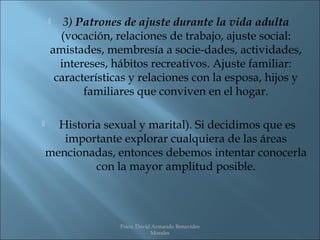   3) Patrones de ajuste durante la vida adulta
      (vocación, relaciones de trabajo, ajuste social:
    amistades, membresía a socie­dades, actividades,
      intereses, hábitos recreativos. Ajuste familiar:
     características y relaciones con la esposa, hijos y
           familiares que conviven en el hogar.

     Historia sexual y marital). Si decidimos que es
       importante explorar cualquiera de las áreas
    mencionadas, entonces debemos intentar conocerla
             con la mayor amplitud posible.




                  Psico. David Armando Benavides
                              Morales
 