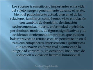     Los sucesos traumáticos o importantes en la vida
     del sujeto, surgen generalmente durante el relato,
       bien del padecimiento actual, bien en el de las
    relaciones familiares, como hemos visto en relación
           con cambios de domicilio, de situación
      socioeconómica, muerte, enfermedad o pérdida,
    por distintos motivos, de figuras significativas y de
      accidentes o enfermedades propias, que pueden
    haber provocada retraso escolar, perturbación en el
     trato con compañeros, intervenciones quirúrgicas
        que amenazan en forma real o fantaseada la
     integridad corporal y, en ocasiones, incidentes de
         seducción o violación hetero u homosexual


                     Psico. David Armando Benavides
                                 Morales
 