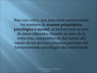    Bajo este rubro, que para otros autores recibe
        los nombres de examen psiquiátrico,
    psicológico o mental, se incluye toda la serie
      de datos obtenidos durante el curso de la
      entrevista, susceptibles de dar cuenta del
    estado de los diversos procesos parciales del
    funcionamiento psicológico del entrevistado




                 Psico. David Armando Benavides
                             Morales
 