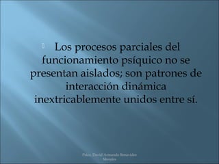   Los procesos parciales del
   funcionamiento psíquico no se
presentan aislados; son patrones de
        interacción dinámica
 inextricablemente unidos entre sí.



          Psico. David Armando Benavides
                      Morales
 