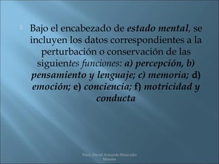    Bajo el encabezado de estado mental, se
    incluyen los datos correspondientes a la
       perturbación o conservación de las
      siguientes funciones: a) percepción, b)
    pensamiento y lenguaje; c) memoria; d)
     emoción; e) conciencia; f) motricidad y
                    conducta




                Psico. David Armando Benavides
                            Morales
 