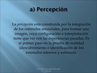    La percepción está constituida por la integración
     de los estímulos sensoriales, para formar una
      imagen, cuya configuración e interpretación
     tiene que ver con las experiencias pasadas. Es
        el primer paso en la prueba de realidad
         (descubrimiento e identificación de los
             estímulos internos y externos).



                   Psico. David Armando Benavides
                               Morales
 